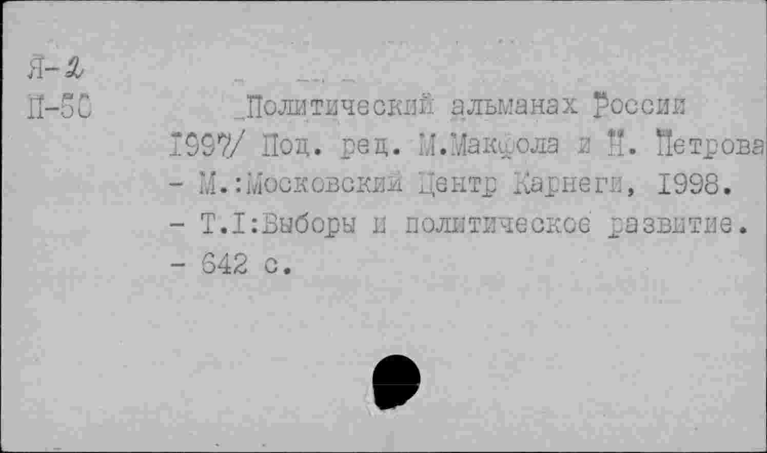 ﻿П-50	„Политический альманах России
1937/ Под. рец. Ы.Макфола и И. Петрова
-	М.:московским Центр Карнеги, 1998.
-	Т.1;Выборы и политическое развитие.
-	642 с.